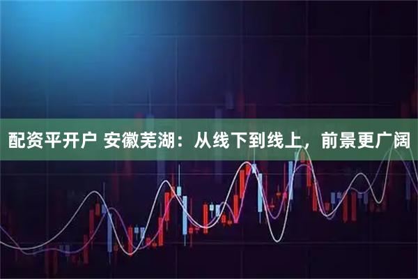 配资平开户 安徽芜湖：从线下到线上，前景更广阔