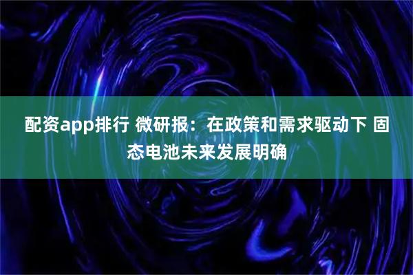配资app排行 微研报：在政策和需求驱动下 固态电池未来发展明确