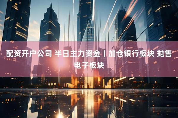 配资开户公司 半日主力资金丨加仓银行板块 抛售电子板块