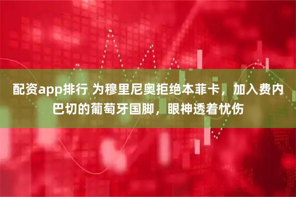 配资app排行 为穆里尼奥拒绝本菲卡，加入费内巴切的葡萄牙国脚，眼神透着忧伤