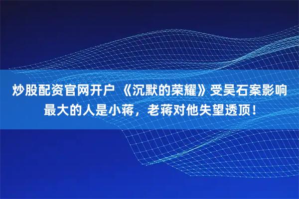 炒股配资官网开户 《沉默的荣耀》受吴石案影响最大的人是小蒋，老蒋对他失望透顶！