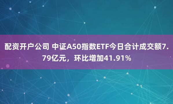 配资开户公司 中证A50指数ETF今日合计成交额7.79亿元，环比增加41.91%