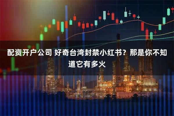 配资开户公司 好奇台湾封禁小红书？那是你不知道它有多火