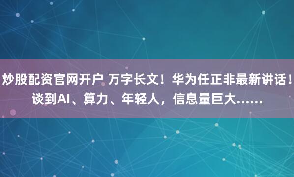 炒股配资官网开户 万字长文！华为任正非最新讲话！谈到AI、算力、年轻人，信息量巨大......