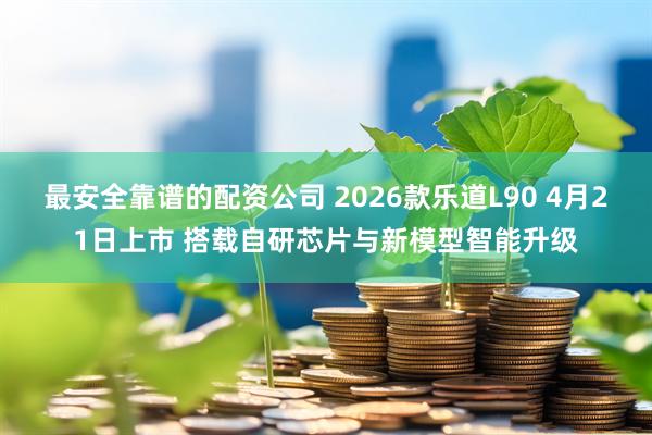 最安全靠谱的配资公司 2026款乐道L90 4月21日上市 搭载自研芯片与新模型智能升级