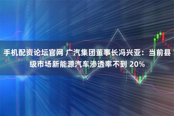 手机配资论坛官网 广汽集团董事长冯兴亚：当前县级市场新能源汽车渗透率不到 20%