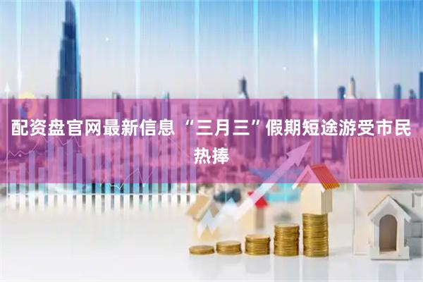 配资盘官网最新信息 “三月三”假期短途游受市民热捧