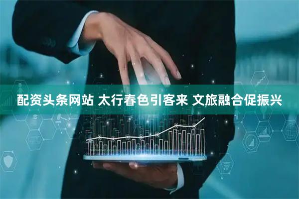 配资头条网站 太行春色引客来 文旅融合促振兴