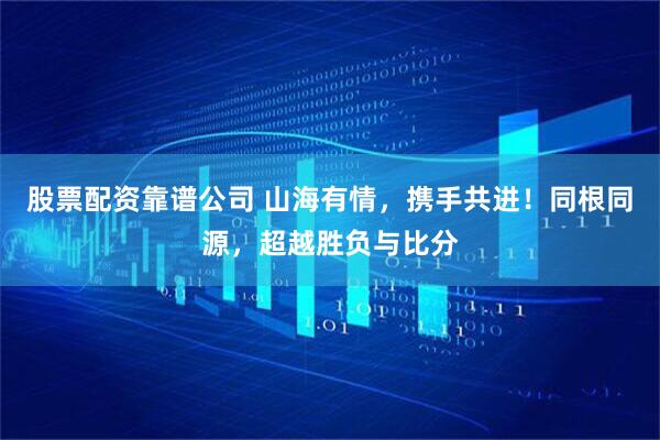 股票配资靠谱公司 山海有情，携手共进！同根同源，超越胜负与比分