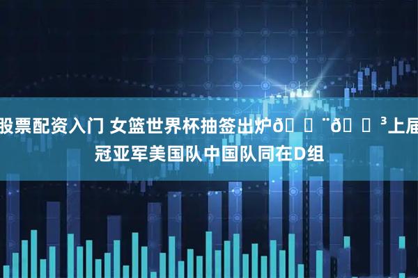 股票配资入门 女篮世界杯抽签出炉🇨🇳上届冠亚军美国队中国队同在D组