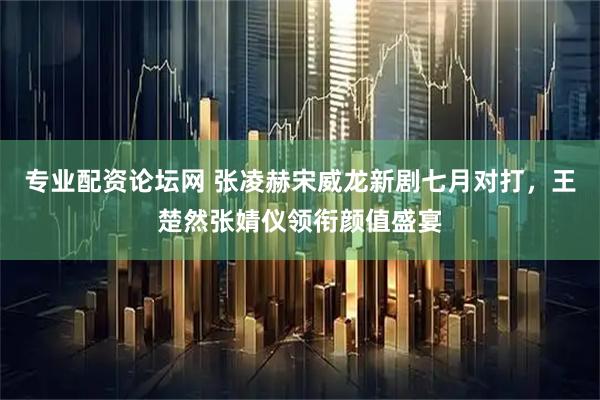 专业配资论坛网 张凌赫宋威龙新剧七月对打，王楚然张婧仪领衔颜值盛宴