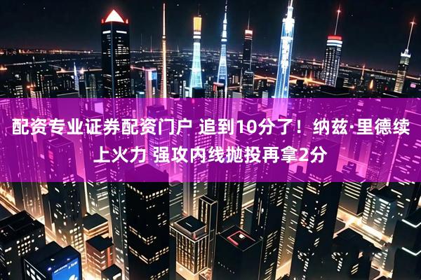 配资专业证券配资门户 追到10分了！纳兹·里德续上火力 强攻内线抛投再拿2分