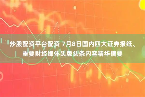 炒股配资平台配资 7月8日国内四大证券报纸、重要财经媒体头版头条内容精华摘要