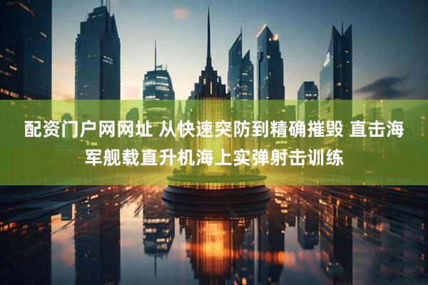 配资门户网网址 从快速突防到精确摧毁 直击海军舰载直升机海上实弹射击训练