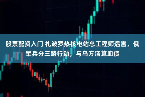 股票配资入门 扎波罗热核电站总工程师遇害，俄军兵分三路行动，与乌方清算血债