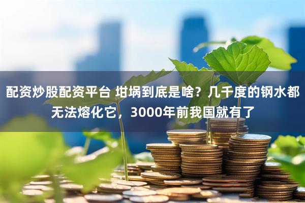 配资炒股配资平台 坩埚到底是啥？几千度的钢水都无法熔化它，3000年前我国就有了