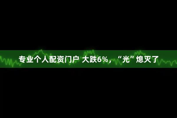 专业个人配资门户 大跌6%，“光”熄灭了
