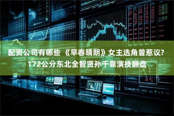 配资公司有哪些 《早春晴朗》女主选角曾惹议? 172公分东北全智贤孙千靠演技翻盘